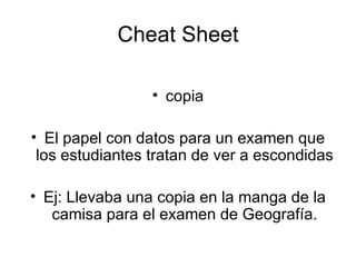 Cheat Sheet copia El papel con datos para un examen que los estudiantes tratan de ver a escondidas Ej: Llevaba una copia en la manga de la camisa para el examen de Geografía. 