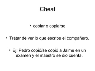 Cheat copiar o copiarse Tratar de ver lo que escribe el compañero. Ej: Pedro copió/se copió a Jaime en un examen y el maestro se dio cuenta. 