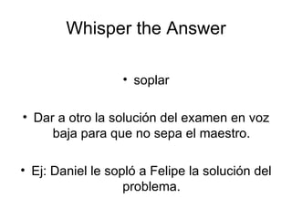 Whisper the Answer soplar Dar a otro la solución del examen en voz baja para que no sepa el maestro. Ej: Daniel le sopló a Felipe la solución del problema. 