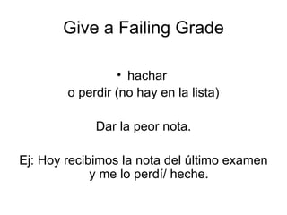 Give a Failing Grade hachar  o perdir (no hay en la lista) Dar la peor nota. Ej: Hoy recibimos la nota del último examen y me lo perdí/ heche. 