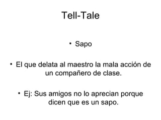 Tell-Tale Sapo El que delata al maestro la mala acción de un compañero de clase. Ej: Sus amigos no lo aprecian porque dicen que es un sapo. 