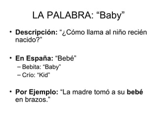 LA PALABRA: “Baby” Descripción:  “¿Cómo llama al niño recién nacido?” En España:  “Bebé” Bebita: “Baby” Crío: “Kid” Por Ejemplo:  “La madre tomó a su  bebé  en brazos.” 
