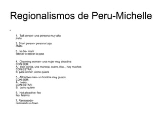Regionalismos de Peru-Michelle 1.  Tall person- una persona muy alta jirafa 2. Short person- persona baja chato 3.  to die- morir fallecer o estirar la pata 4.  Charming woman- una mujer muy atractiva CON SER: A.  bien bonita, una muneca, cuero, rica... hay muchos CON ESTAR: B  para comer, como quiere 5.  Attractive man- un hombre muy guapo CON SER: A.  cuero CON ESTAR: B.  como quiere 6.  Not attractive- feo feo, feisimo 7. Restrasado- restrasado o down. 