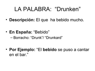 LA PALABRA:  “Drunken” Descripción:  El que  ha bebido mucho. En España:  “Bebido” Borracho: “Drunk”/ “Drunkard” Por Ejemplo:  “El  bebido  se puso a cantar en el bar.” 
