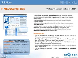 Solutions    MEDIASPOTTER Veille sur mesure en continu et à 360° Surveille  toutes vos sources ,  explore le web  et récolte les données détectées. Filtre les résultats selon  vos critères de pertinence  afin de garantir un corpus de veille de qualité. Qualifie les sources  par type, langue, lectorat, diffusion, poids, thématiques, audience, influence, … Catégorise vos résultats par thème, sous thème, médias et type de source  comme vous l’avez décidé . Indexe en continu et permet de  rechercher à tout moment  des informations en garantissant les heures de mise à jour des résultats et du tableau de bord. Met en avant les informations clés du jour et  identifie les thèmes/sources générateurs du buzz  grâce au tableau de bord. FONCTIONNALITES Outil de  génération et de diffusion de Mails d’alerte , de Press Books et de fichiers Excel avec votre sélection d’informations. Outil d’ ajout de tags/mot  clés et de  qualification des résultats  par thème, sous thème, niveau d’importance, tonalité, degré de risque. Outil  d’intégration de post-it, de résumés et de traductions , privés ou partagés avec d’autres utilisateurs de votre plateforme. Recherche sur les archives  en full texte et par thème, sous thème, source, date, auteur, tags/mots clés. Outil de génération de graphiques d’analyse  d’identification et de   mesure du buzz . OUTILS COMPLEMENTAIRES LIVE DABHSBOARD     tableau de bord dynamique de mesure du buzz, de suivi de l’opinion et de benchmark. [email_address]     outil de production et de diffusion de newsletters sous forme de mails d’alerte. UPLOAD    outil d’intégration de documents internes ou de données issues de votre réseau. SETUP    outil de gestion du plan de veille avec ajout de sources, lancement de récoltes spécifiques et création de nouveaux thèmes. 