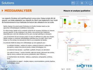 Les rapports d’analyse sont spécifiquement conçus pour chaque projet afin de garantir une totale adaptation aux objectifs du client mais également à son mode de fonctionnement et aux habitudes de lecture des utilisateurs de ces outils. Spotter dispose d’un grand panel d’indicateurs et d’outils d’analyse basés sur des approches méthodologiques modélisées et éprouvées.  En même temps, Spotter est en constante recherche de nouveaux indicateurs et mesures pouvant apporter un plus analytique à ses clients, nous sommes donc totalement disponibles pour créer des indicateurs ad hoc pour un projet spécifique si nécessaire. Lors du lancement de tout nouveau projet, et suite à la définition du cahier des charges, Spotter propose un protocole méthodologique spécifique pour le projet. Celui-ci peut évoluer au fil du temps à la demande du client ou sur proposition de Spotter. Ce protocole établit les bases de la méthodologie qui sera appliquée pour : La méthode d’analyse : analyse de contenu, analyse de discours, analyse des perceptions, analyse des prises de parole, analyse sémiologique, etc. Le traitement des données : quantitatif, qualitatif, d’impact, de valorisation Les unités de mesure : nombre d’articles, taille des articles, placement des articles, type de source, audience des sources, pondération selon l’influence, … La représentation des données : tableaux, graphiques, cartographies, schémas, texte, … La structuration du rapport : résultats majeurs, recommandations, grands chapitres, méthodologie, corpus    MEDIAANALYSER Solutions Mesure et analyse qualitative 