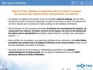 Qui nous sommes … Les solutions de Spotter sont conçues comme de véritables  outils de pilotage , afin de mieux comprendre et gérer une opinion fragmentée, versatile et mouvante, et d’ainsi la transformer en une force majeure pour la conduite de l’action publique et des stratégies d’entreprise. Nos technologies et notre expertise permettent  d’anticiper les mouvements de l’opinion ,  de comprendre ses ressorts ,  d’évaluer sa force et ses risques ,  de suivre et de positionner les acteurs qui la représentent  (journalistes, leaders d’opinion, syndicats, élus, associations, citoyens, …). Notre ambition est de proposer, aux organismes publiques et aux entreprises, des  outils fiables permettant de conduire leurs stratégies d’influence et de communication , basés sur des données quantifiées, décryptées et analysées.   Ces outils, basés sur une technologie et méthodologie propriétaires, sont  adaptés systématiquement à chaque projet , afin de garantir le déploiement d’un outil  100% pertinent, efficace et facile d’utilisation. Depuis 10 ans, Spotter est spécialisé dans la veille et l’analyse du discours des médias et des conversations sur Internet. 