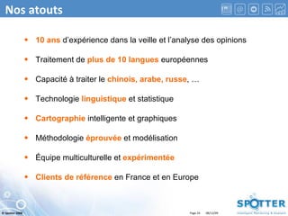 Nos atouts 10 ans  d’expérience dans la veille et l’analyse des opinions Traitement de  plus de 10 langues  européennes Capacité à traiter le  chinois, arabe, russe , … Technologie  linguistique  et statistique Cartographie  intelligente et graphiques Méthodologie  éprouvée  et modélisation Équipe multiculturelle et  expérimentée Clients de référence  en France et en Europe 