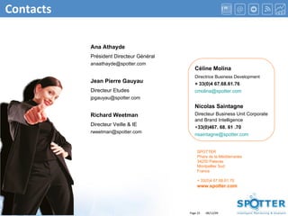 Contacts Céline Molina Directrice Business Development + 33(0)4 67.68.61.76 [email_address] Nicolas Saintagne Directeur Business Unit Corporate and Brand Intelligence + 33(0)467. 68. 61 .70 [email_address] Ana Athayde Président Directeur Général [email_address] Jean Pierre Gauyau Directeur Etudes [email_address] Richard Weetman  Directeur Veille & IE [email_address] SPOTTER Phare de la Méditerranée 34250 Palavas Montpellier Sud France + 33(0)4 67.68.61.70 www.spotter.com 