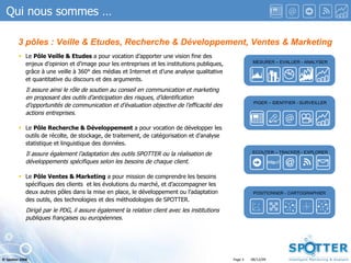 ECOUTER – TRACKER - EXPLORER PIGER – IDENTFIER - SURVEILLER MESURER – EVALUER - ANALYSER POSITIONNER - CARTOGRAPHIER 3 pôles : Veille & Etudes, Recherche & Développement, Ventes & Marketing Le  Pôle Veille & Etudes  a pour vocation d’apporter une vision fine des enjeux d’opinion et d’image pour les entreprises et les institutions publiques, grâce à une veille à 360° des médias et Internet et d’une analyse qualitative et quantitative du discours et des arguments. Il assure ainsi le rôle de soutien au conseil en communication et marketing en proposant des outils d’anticipation des risques, d’identification d’opportunités de communication et d’évaluation objective de l’efficacité des actions entreprises. Le  Pôle Recherche & Développement  a pour vocation de développer les outils de récolte, de stockage, de traitement, de catégorisation et d’analyse statistique et linguistique des données.  Il assure également l’adaptation des outils SPOTTER ou la réalisation de développements spécifiques selon les besoins de chaque client. Le  Pôle Ventes & Marketing  a pour mission de comprendre les besoins spécifiques des clients  et les évolutions du marché, et d’accompagner les deux autres pôles dans la mise en place, le développement ou l’adaptation des outils, des technologies et des méthodologies de SPOTTER. Dirigé par le PDG, il assure également la relation client avec les institutions publiques françaises ou européennes. Qui nous sommes … 