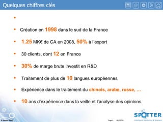 Page  Quelques chiffres clés Création en  1998  dans le sud de la France 1.25  MK€ de CA en 2008,  50%  à l’export 30 clients, dont  12  en France 30%  de marge brute investit en R&D Traitement de plus de  10  langues européennes Expérience dans le traitement du  chinois, arabe, russe, … 10  ans d’expérience dans la veille et l’analyse des opinions 