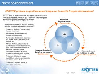Notre positionnement SPOTTER présente un positionnement unique sur le marché français et international SPOTTER est la seule entreprise a proposer des solutions de veille et d’analyse sur mesure qui s’appuient sur des logiciels développés spécifiquement pour ce métier. Nos logiciels couvrent toute la chaîne de récolte,  stockage, traitement et analyse de l’information : Tracking et récolte de l’Internet – Web News et Web Social. Recherche et récolte de bases de données professionnelles. Numérisation et intégration de données sur support papier (pige presse, docs internes, etc.). Filtrage, stockage, catégorisation et qualification de l’information par thème, sous thème, type de médias, sources, locuteurs, importance, risque. Traitement linguistique et analyse qualitative – tonalité, prises de parole, … Traitement statistique et analyse quantitative – volumes, sources, poids des thèmes, indices d’activité, … Traitement d’espace et analyse de valorisation et d’impact  Edition de  logiciels métier Programme R&D Conseil en architecture de systèmes de veille Formation & Accompagnement Services de veille et d’analyse sur mesure Expertise métier -1- -2- -3-    