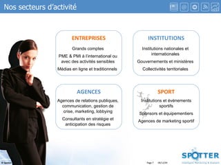 Page  ENTREPRISES INSTITUTIONS SPORT AGENCES Grands comptes PME & PMI à l’international ou avec des activités sensibles Médias en ligne et traditionnels  Institutions nationales et internationales Gouvernements et ministères Collectivités territoriales Agences de relations publiques, communication, gestion de crise, marketing, lobbying Consultants en stratégie et anticipation des risques Institutions et évènements sportifs Sponsors et équipementiers Agences de marketing sportif Nos secteurs d’activité 