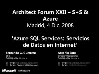 Architect Forum XXII – S+S &
                  Azure
           Madrid, 4 Dic. 2008

     ‘Azure SQL Services: Servicios
         de Datos en Internet’
Fernando G. Guerrero              Antonio Soto
CEO                               Director Operaciones
Solid Quality Mentors             Solid Quality Mentors

quot; Blog: http://blogs.solidq.com   quot; Blog: http://blogs.solidq.com
* Email: fguerrero@solidq.com     * Email: asoto@solidq.com

          | Architecture
 