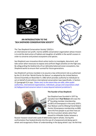 AN INTRODUCTION TO THE
‘SEA SHEPHERD CONSERVATION SOCIETY’


The ‘Sea Shepherd Conservation Society’ (SSCS) is
an international non-profit, marine wildlife conservation organization whose mission
is to end the destruction of habitat and slaughter of wildlife in the world’s oceans in
order to conserve and protect ecosystems and species.

Sea Shepherd uses innovative direct-action tactics to investigate, document, and
take action when necessary to expose and confront illegal activities on the high seas.
By safeguarding the biodiversity of our delicately-balanced ocean ecosystems, Sea
Shepherd works to ensure their survival for future generations.

Sea Shepherd's primary mandate is to assume a law enforcement role as authorised
by the 21-24 of the ‘World Charter for Nature’ as adopted by the United Nations
General Assembly on November 9, 1982 which provides authority to individuals to
act on behalf of and enforce international conservation laws (specifically- in Section
21 [paragraph E] it says: ‘States and, to the extent they are able, other public
authorities, international organizations, individuals, groups and corporations shall:
(e) Safeguard and conserve nature in areas beyond national jurisdiction’).

                                           The founder of Sea Shepherd:

                                           Sea Shepherd was founded in 1977 by
                                           Canadian born Paul Watson who was the
                                           8th founding member (membership
                                           no.007) of Greenpeace in the early 1970’s.
                                           Paul Watson and his lifelong friend Robert
                                           Hunter (Greenpeace membership no.000)
                                           were the first people to put their lives on
                                           the line to protect whales when Paul
                                           placed his inflatable Zodiac between a
Russian harpoon vessel and a pod of defenceless Sperm whales. During this
confrontation Paul looked directly into the eye of a harpooned and dying sperm
whale and recognized a flicker of understanding in the dying whale's eye. He felt that
 