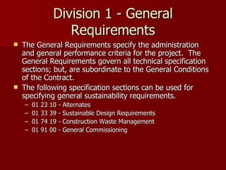 Division 1 - General Requirements The General Requirements specify the administration and general performance criteria for the project.  The General Requirements govern all technical specification sections; but, are subordinate to the General Conditions of the Contract. The following specification sections can be used for specifying general sustainability requirements. 01 23 10 - Alternates 01 33 39 - Sustainable Design Requirements 01 74 19 - Construction Waste Management 01 91 00 - General Commissioning 