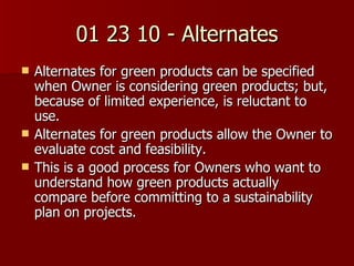 01 23 10 - Alternates Alternates for green products can be specified when Owner is considering green products; but, because of limited experience, is reluctant to use. Alternates for green products allow the Owner to evaluate cost and feasibility. This is a good process for Owners who want to understand how green products actually compare before committing to a sustainability plan on projects. 