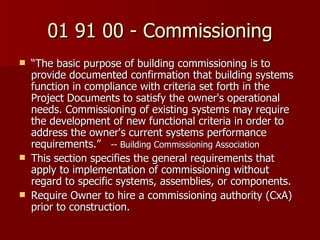 01 91 00 - Commissioning “ The basic purpose of building commissioning is to provide documented confirmation that building systems function in compliance with criteria set forth in the Project Documents to satisfy the owner's operational needs. Commissioning of existing systems may require the development of new functional criteria in order to address the owner's current systems performance requirements.”  -- Building Commissioning Association This section specifies the general requirements that apply to implementation of commissioning without regard to specific systems, assemblies, or components.  Require Owner to hire a commissioning authority (CxA) prior to construction. 