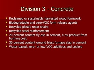 Division 3 - Concrete Reclaimed or sustainably harvested wood formwork Biodegradable and zero-VOC form release agents Recycled plastic rebar chairs Recycled steel reinforcement 20 percent content fly ash in cement, a by-product from burning coal. 30 percent content ground blast furnace slag in cement Water-based, zero- or low-VOC additives and sealers 
