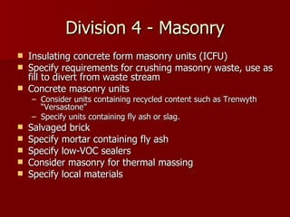 Division 4 - Masonry Insulating concrete form masonry units (ICFU) Specify requirements for crushing masonry waste, use as fill to divert from waste stream Concrete masonry units Consider units containing recycled content such as Trenwyth “Versastone” Specify units containing fly ash or slag. Salvaged brick Specify mortar containing fly ash Specify low-VOC sealers Consider masonry for thermal massing Specify local materials 