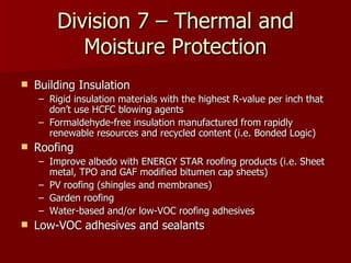 Division 7 – Thermal and Moisture Protection Building Insulation Rigid insulation materials with the highest R-value per inch that don’t use HCFC blowing agents Formaldehyde-free insulation manufactured from rapidly renewable resources and recycled content (i.e. Bonded Logic) Roofing Improve albedo with ENERGY STAR roofing products (i.e. Sheet metal, TPO and GAF modified bitumen cap sheets) PV roofing (shingles and membranes) Garden roofing Water-based and/or low-VOC roofing adhesives Low-VOC adhesives and sealants 