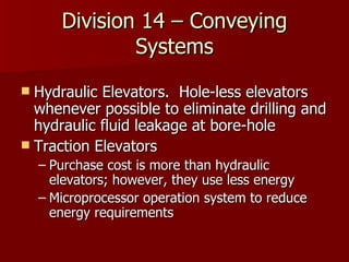 Division 14 – Conveying Systems Hydraulic Elevators.  Hole-less elevators whenever possible to eliminate drilling and hydraulic fluid leakage at bore-hole Traction Elevators Purchase cost is more than hydraulic elevators; however, they use less energy Microprocessor operation system to reduce  energy requirements 