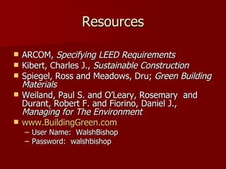 Resources ARCOM,  Specifying LEED Requirements Kibert, Charles J.,  Sustainable Construction   Spiegel, Ross and Meadows, Dru;  Green Building Materials Weiland, Paul S. and O’Leary, Rosemary  and Durant, Robert F. and Fiorino, Daniel J.,  Managing for The Environment   www.BuildingGreen.com User Name:  WalshBishop Password:  walshbishop 