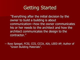 Getting Started “ Everything after the initial decision by the owner to build a building is about communication—how the owner communicates his or her needs to the architect and how the architect communicates the design to the contractor.” -- Ross Spiegel, FCSI, CCS, CCCA, AIA, LEED AP; Author of “Green Building Materials”. 