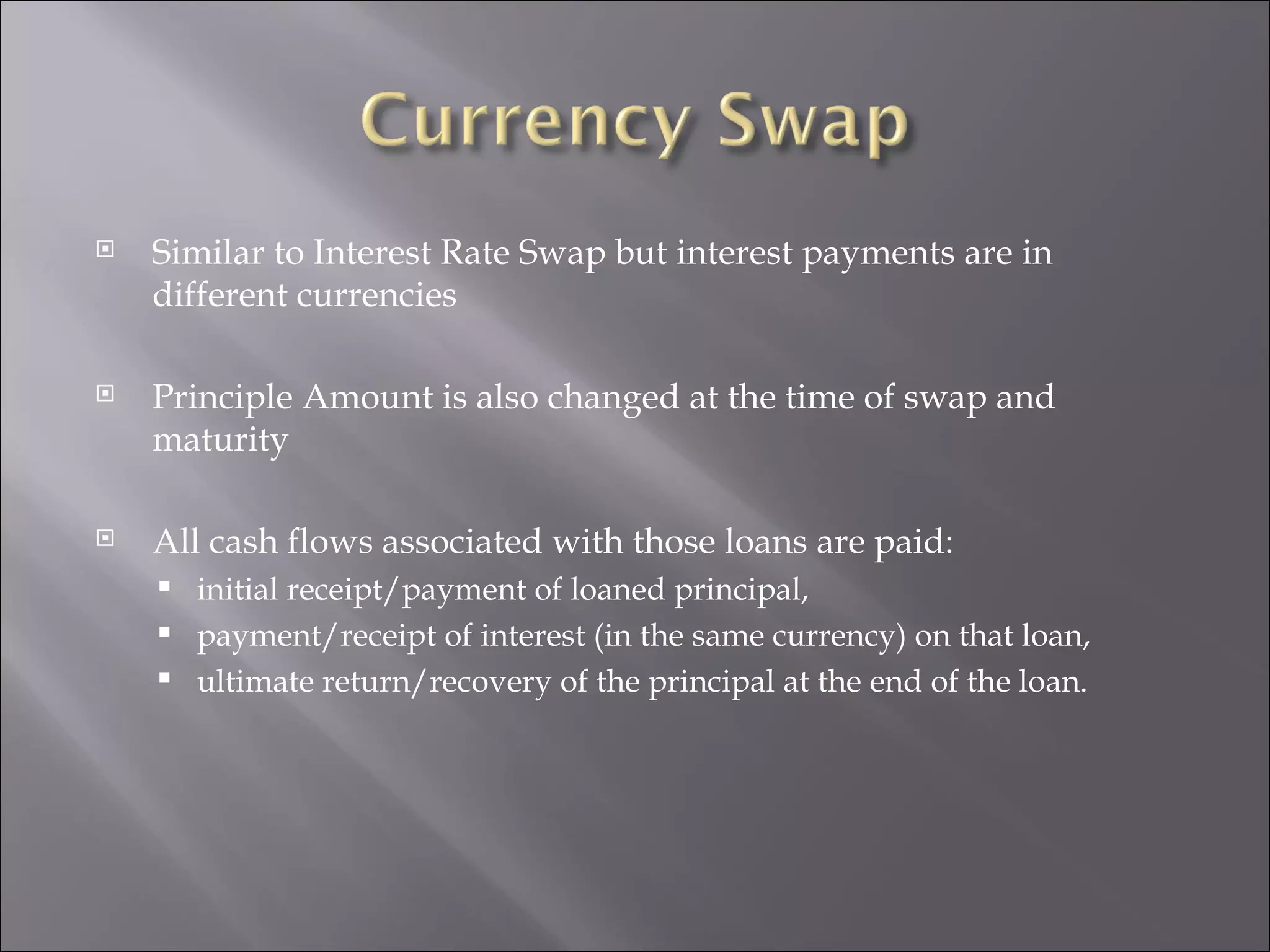 Similar to Interest Rate Swap but interest payments are in different currencies Principle Amount is also changed at the time of swap and maturity All cash flows associated with those loans are paid: initial receipt/payment of loaned principal, payment/receipt of interest (in the same currency) on that loan, ultimate return/recovery of the principal at the end of the loan. 