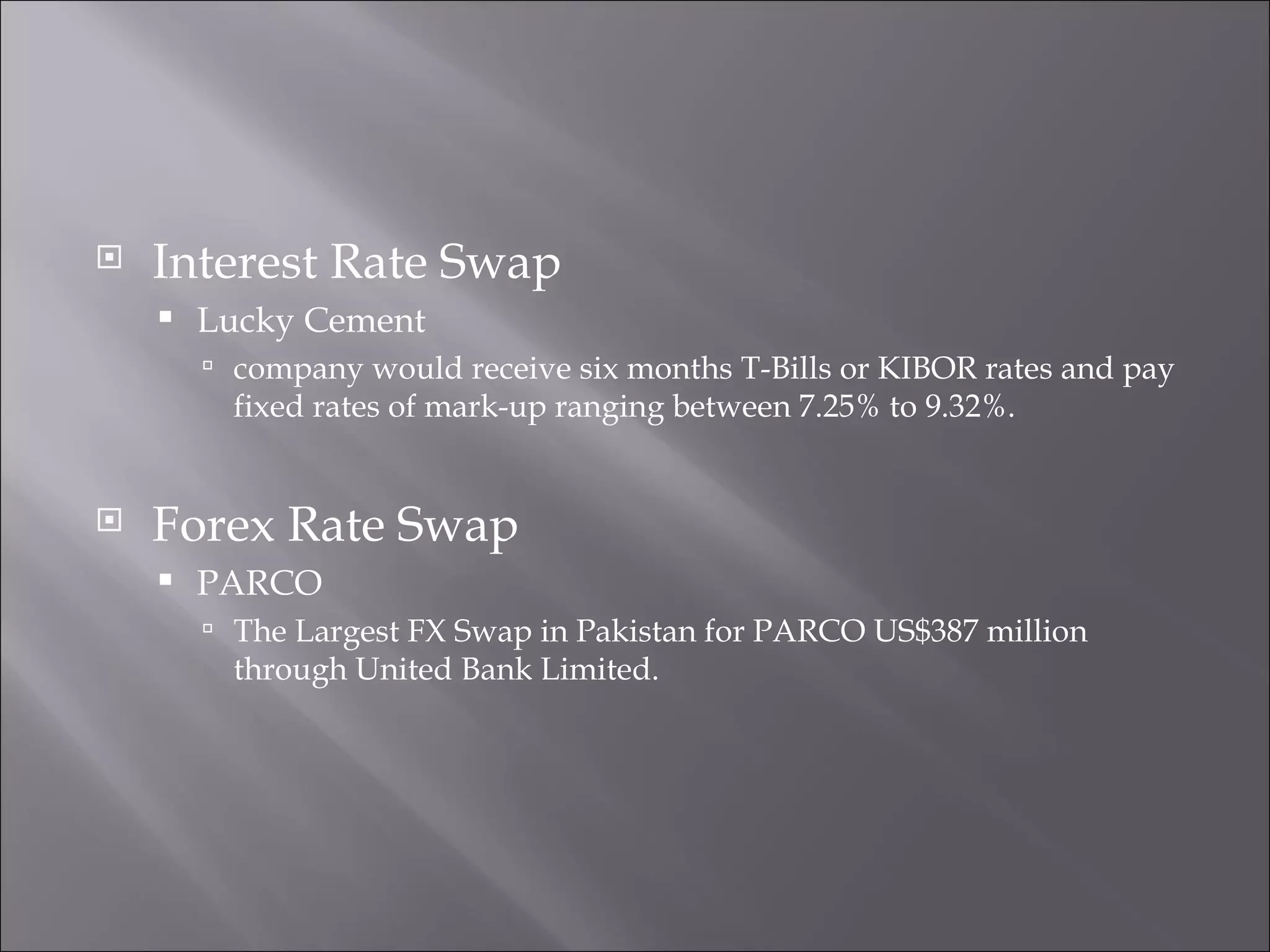 Interest Rate Swap Lucky Cement company would receive six months T-Bills or KIBOR rates and pay fixed rates of mark-up ranging between 7.25% to 9.32%. Forex Rate Swap PARCO The Largest FX Swap in Pakistan for PARCO US$387 million through United Bank Limited. 