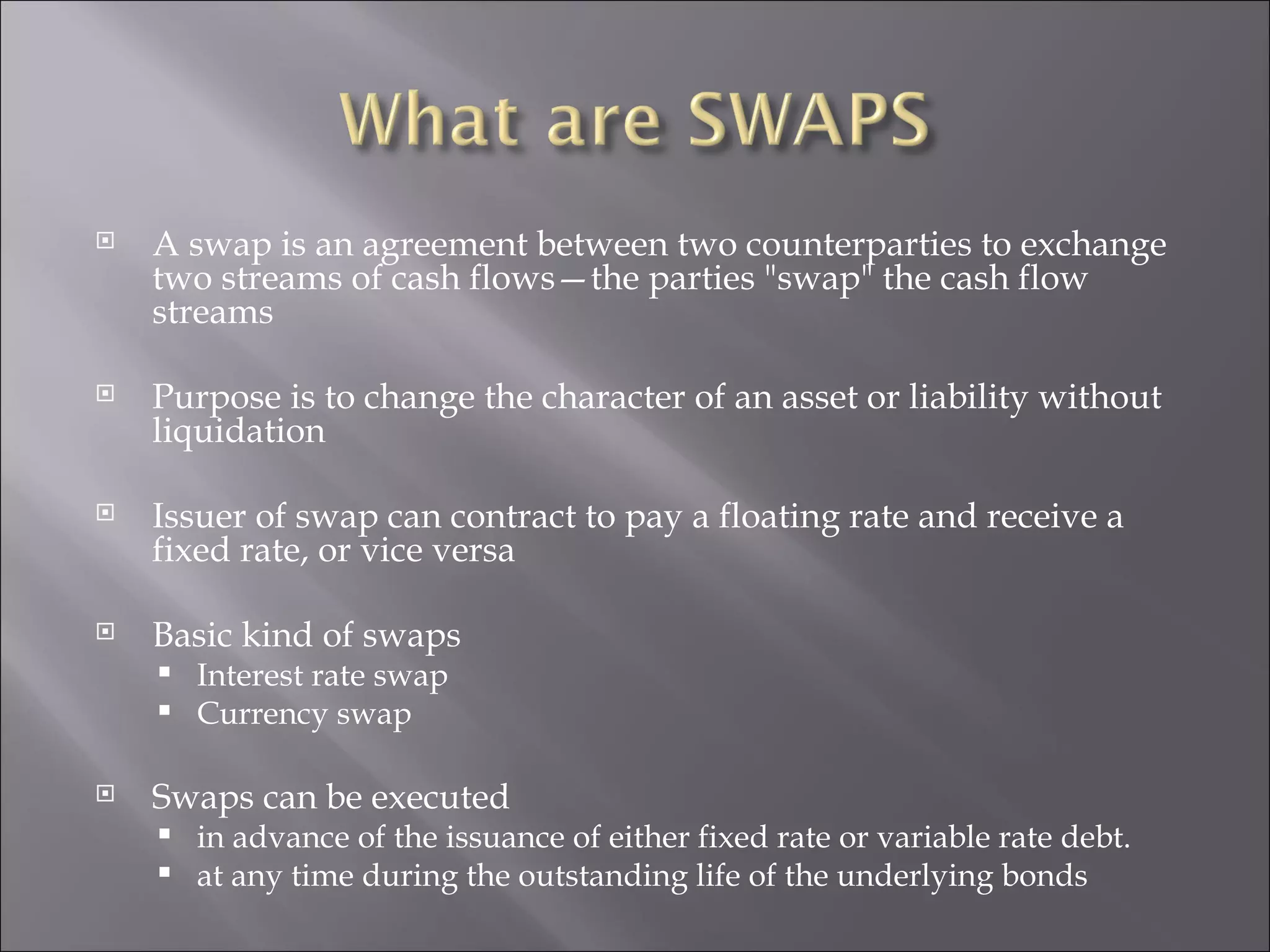 A swap is an agreement between two counterparties to exchange two streams of cash flows—the parties &quot;swap&quot; the cash flow streams  Purpose is to change the character of an asset or liability without liquidation Issuer of swap can contract to pay a floating rate and receive a fixed rate, or vice versa Basic kind of swaps Interest rate swap Currency swap Swaps can be executed in advance of the issuance of either fixed rate or variable rate debt. at any time during the outstanding life of the underlying bonds 