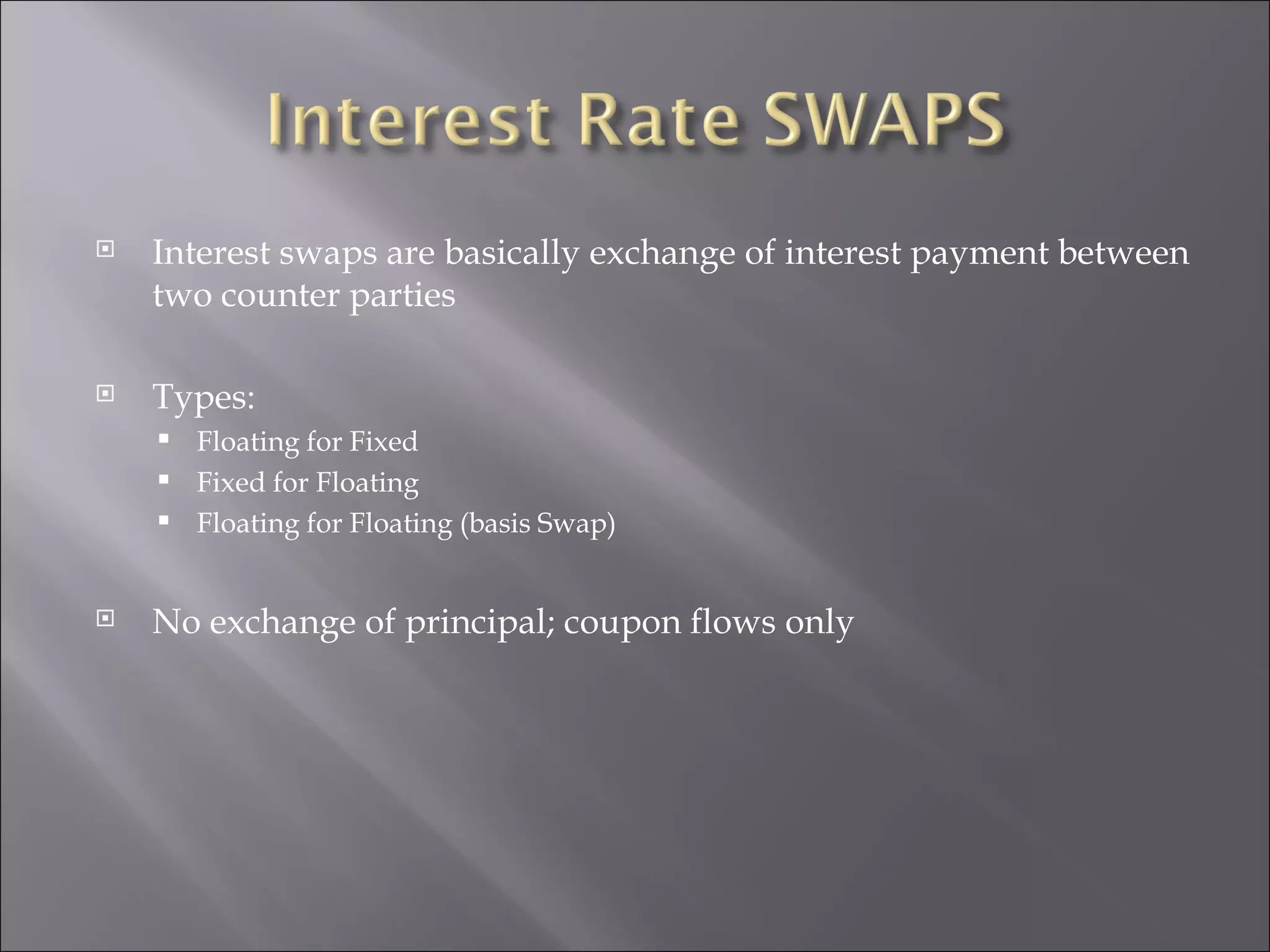 Interest swaps are basically exchange of interest payment between two counter parties Types: Floating for Fixed Fixed for Floating Floating for Floating (basis Swap) No exchange of principal; coupon flows only 