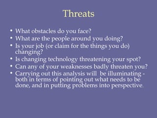 Threats What obstacles do you face?  What are the people around you doing?  Is your job (or claim for the things you do) changing?  Is changing technology threatening your spot?  Can any of your weaknesses badly threaten you?  Carrying out this analysis will  be illuminating - both in terms of pointing out what needs to be done, and in putting problems into perspective . 