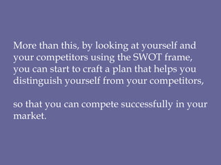 More than this, by looking at yourself and your competitors using the SWOT frame, you can start to craft a plan that helps you distinguish yourself from your competitors,  so that you can compete successfully in your market. 