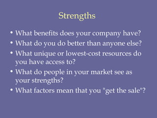 Strengths   What benefits does your company have?  What do you do better than anyone else?  What unique or lowest-cost resources do you have access to?  What do people in your market see as your strengths?  What factors mean that you "get the sale"?   