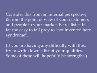 Consider this from an internal perspective, & from the point of view of your customers and people in your market. Be realistic: It's far too easy to fall prey to "not invented here syndrome". (If you are having any difficulty with this, try to write down a list of your qualities. Some of these will hopefully be strengths!) 