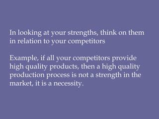 In looking at your strengths, think on them in relation to your competitors  Example, if all your competitors provide high quality products, then a high quality production process is not a strength in the market, it is a necessity. 