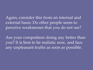 Again, consider this from an internal and external basis: Do other people seem to perceive weaknesses that you do not see? Are your competitors doing any better than you? It is best to be realistic now, and face any unpleasant truths as soon as possible . 