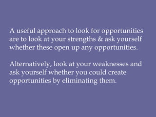 A useful approach to look for opportunities are to look at your strengths & ask yourself whether these open up any opportunities. Alternatively, look at your weaknesses and ask yourself whether you could create opportunities by eliminating them. 