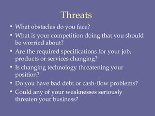 Threats   What obstacles do you face?  What is your competition doing that you should be worried about?  Are the required specifications for your job, products or services changing?  Is changing technology threatening your position?  Do you have bad debt or cash-flow problems?  Could any of your weaknesses seriously threaten your business?  