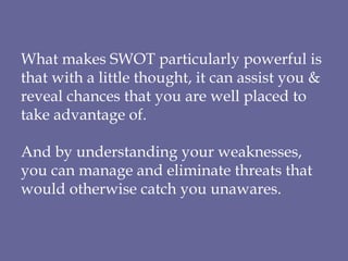 What makes SWOT particularly powerful is that with a little thought, it can assist you & reveal chances that you are well placed to take advantage of. And by understanding your weaknesses, you can manage and eliminate threats that would otherwise catch you unawares. 