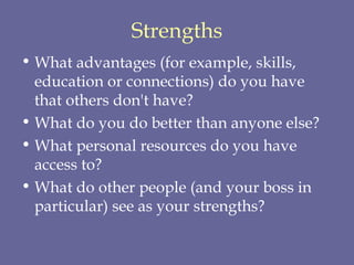 Strengths What advantages (for example, skills, education or connections) do you have that others don't have?  What do you do better than anyone else?  What personal resources do you have access to?  What do other people (and your boss in particular) see as your strengths?  