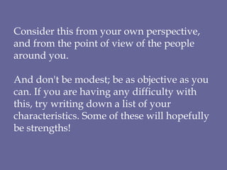 Consider this from your own perspective, and from the point of view of the people around you.  And don't be modest; be as objective as you can. If you are having any difficulty with this, try writing down a list of your characteristics. Some of these will hopefully be strengths! 