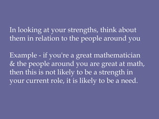 In looking at your strengths, think about them in relation to the people around you Example - if you're a great mathematician  & the people around you are great at math, then this is not likely to be a strength in your current role, it is likely to be a need. 