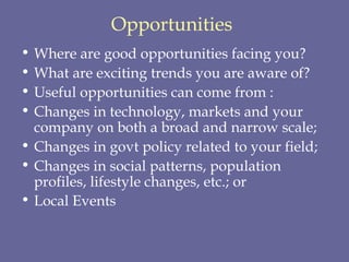 Opportunities   Where are good opportunities facing you?  What are exciting trends you are aware of?  Useful opportunities can come from :  Changes in technology, markets and your company on both a broad and narrow scale;  Changes in govt policy related to your field;  Changes in social patterns, population profiles, lifestyle changes, etc.; or  Local Events   