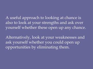 A useful approach to looking at chance is also to look at your strengths and ask over yourself whether these open up any chance. Alternatively, look at your weaknesses and ask yourself whether you could open up opportunities by eliminating them. 