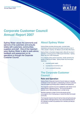 Corporate Customer Council
Annual Report 2007




Corporate Customer Council
Annual Report 2007

                                            About Sydney Water
Sydney Water values the comments and
opinions of its customers and consults
                                            Sydney Water provides drinking water, recycled water,
widely with customers, communities,         wastewater services and some stormwater services to over 4
suppliers and staff. One of the important   million people in Sydney, the Illawarra and the Blue Mountains.
ways Sydney Water is able to seek advice,   Sydney Water is Australia’s largest water utility with an area of
feedback and assessment on its              operations covering around 12,600 square kilometres. Sydney
operations is through the Corporate         Water has over 3,000 employees.
Customer Council.                           It is a statutory State owned corporation, wholly owned by the
                                            people of New South Wales. Sydney Water has three equal
                                            objectives:
                                                     to protect public health;
                                                •
                                                     to protect the environment; and
                                                •
                                                     to be a successful business.
                                                •


                                            The Corporate Customer
                                            Council
                                            Role and Operation
                                            Sydney Water’s Corporate Customer Council makes an invaluable
                                            contribution to the Corporation’s understanding of what its customers
                                            need and expect by providing advice, feedback and assessment.
                                            The Corporate Customer Council is established under Section 5.4 of
                                            Sydney Water’s Operating Licence. The Council has been in
                                            operation since 1999 and before that in a similar format.
                                            Members represent a range of community groups and are
                                            encouraged to inform those groups on issues that affect the broader
                                            community.
                                            The Corporate Customer Council met four times during the last year.
                                            Sydney Water’s Managing Director, Kerry Schott attended three of
                                            the meetings to answer any questions from members and discuss
                                            current issues.
 