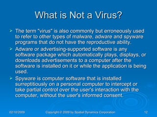What is Not a Virus? The term "virus" is also commonly but erroneously used to refer to other types of malware, adware and spyware programs that do not have the reproductive ability.  Adware or advertising-supported software is any software package which automatically plays, displays, or downloads advertisements to a computer after the software is installed on it or while the application is being used.  Spyware is computer software that is installed surreptitiously on a personal computer to intercept or take partial control over the user's interaction with the computer, without the user's informed consent. 