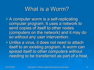 What is a Worm? A computer worm is a self-replicating computer program. It uses a network to send copies of itself to other nodes (computers on the network) and it may do so without any user intervention.  Unlike a virus, it does not need to attach itself to an existing program. A worm can spread itself to other computers without needing to be transferred as part of a host. 