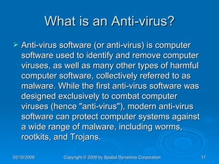 What is an Anti-virus? Anti-virus software (or anti-virus) is computer software used to identify and remove computer viruses, as well as many other types of harmful computer software, collectively referred to as malware. While the first anti-virus software was designed exclusively to combat computer viruses (hence "anti-virus"), modern anti-virus software can protect computer systems against a wide range of malware, including worms, rootkits, and Trojans. 